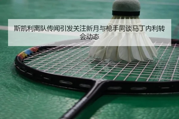 斯凯利离队传闻引发关注新月与枪手同谈马丁内利转会动态